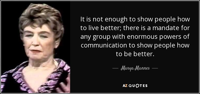 It is not enough to show people how to live better; there is a mandate for any group with enormous powers of communication to show people how to be better. - Marya Mannes