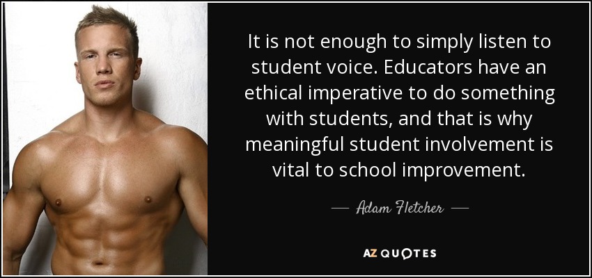 It is not enough to simply listen to student voice. Educators have an ethical imperative to do something with students, and that is why meaningful student involvement is vital to school improvement. - Adam Fletcher