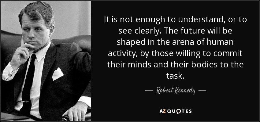 It is not enough to understand, or to see clearly. The future will be shaped in the arena of human activity, by those willing to commit their minds and their bodies to the task. - Robert Kennedy