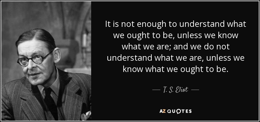 It is not enough to understand what we ought to be, unless we know what we are; and we do not understand what we are, unless we know what we ought to be. - T. S. Eliot