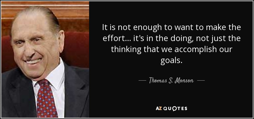 It is not enough to want to make the effort... it's in the doing, not just the thinking that we accomplish our goals. - Thomas S. Monson