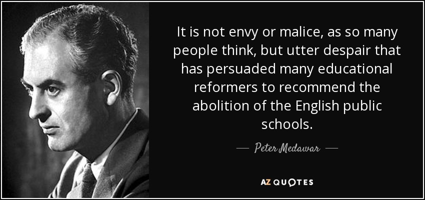 It is not envy or malice, as so many people think, but utter despair that has persuaded many educational reformers to recommend the abolition of the English public schools. - Peter Medawar