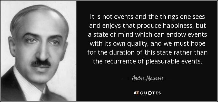 It is not events and the things one sees and enjoys that produce happiness, but a state of mind which can endow events with its own quality, and we must hope for the duration of this state rather than the recurrence of pleasurable events. - Andre Maurois