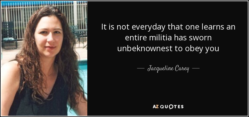 It is not everyday that one learns an entire militia has sworn unbeknownest to obey you - Jacqueline Carey