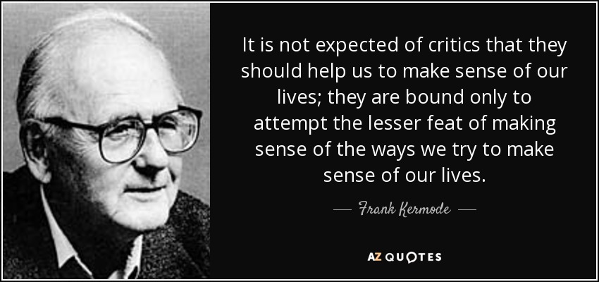 It is not expected of critics that they should help us to make sense of our lives; they are bound only to attempt the lesser feat of making sense of the ways we try to make sense of our lives. - Frank Kermode