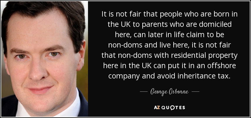 It is not fair that people who are born in the UK to parents who are domiciled here, can later in life claim to be non-doms and live here, it is not fair that non-doms with residential property here in the UK can put it in an offshore company and avoid inheritance tax. - George Osborne