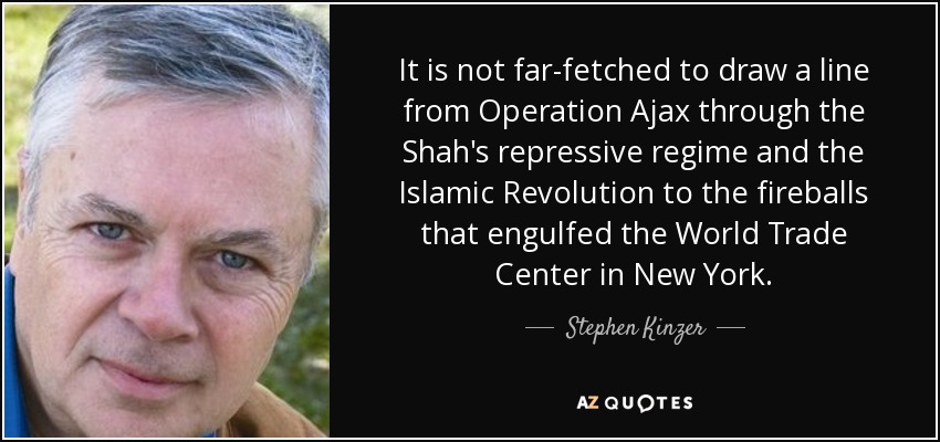 It is not far-fetched to draw a line from Operation Ajax through the Shah's repressive regime and the Islamic Revolution to the fireballs that engulfed the World Trade Center in New York. - Stephen Kinzer