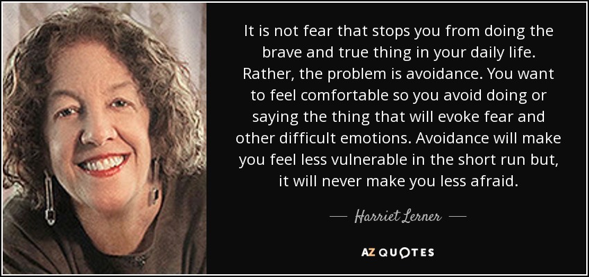 It is not fear that stops you from doing the brave and true thing in your daily life. Rather, the problem is avoidance. You want to feel comfortable so you avoid doing or saying the thing that will evoke fear and other difficult emotions. Avoidance will make you feel less vulnerable in the short run but, it will never make you less afraid. - Harriet Lerner
