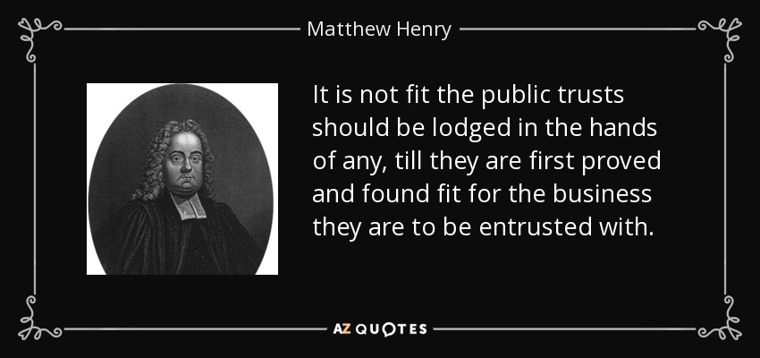 It is not fit the public trusts should be lodged in the hands of any, till they are first proved and found fit for the business they are to be entrusted with. - Matthew Henry