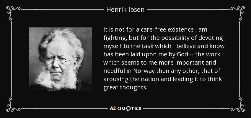 It is not for a care-free existence I am fighting, but for the possibility of devoting myself to the task which I believe and know has been laid upon me by God -- the work which seems to me more important and needful in Norway than any other, that of arousing the nation and leading it to think great thoughts. - Henrik Ibsen