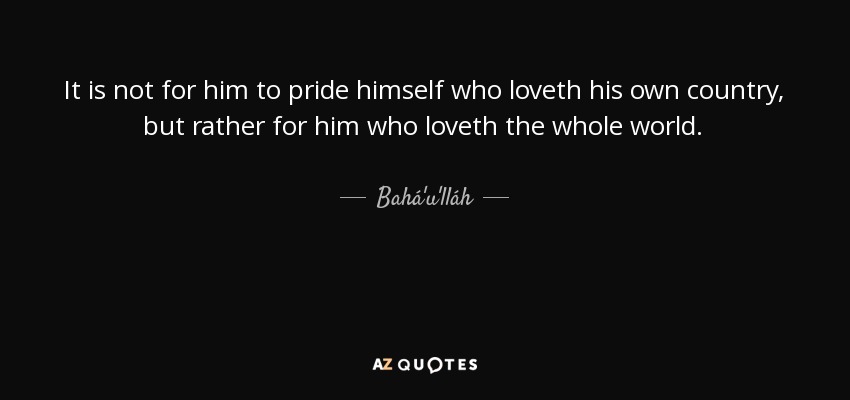 It is not for him to pride himself who loveth his own country, but rather for him who loveth the whole world. - Bahá'u'lláh
