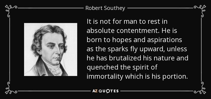 It is not for man to rest in absolute contentment. He is born to hopes and aspirations as the sparks fly upward, unless he has brutalized his nature and quenched the spirit of immortality which is his portion. - Robert Southey