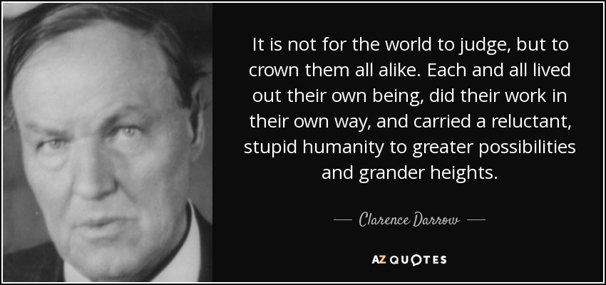It is not for the world to judge, but to crown them all alike. Each and all lived out their own being, did their work in their own way, and carried a reluctant, stupid humanity to greater possibilities and grander heights. - Clarence Darrow