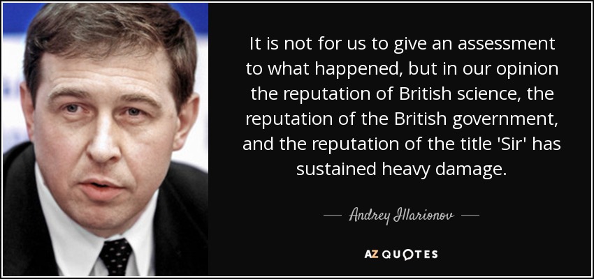 It is not for us to give an assessment to what happened, but in our opinion the reputation of British science, the reputation of the British government, and the reputation of the title 'Sir' has sustained heavy damage. - Andrey Illarionov