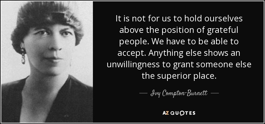 It is not for us to hold ourselves above the position of grateful people. We have to be able to accept. Anything else shows an unwillingness to grant someone else the superior place. - Ivy Compton-Burnett