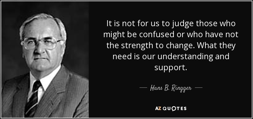 It is not for us to judge those who might be confused or who have not the strength to change. What they need is our understanding and support. - Hans B. Ringger