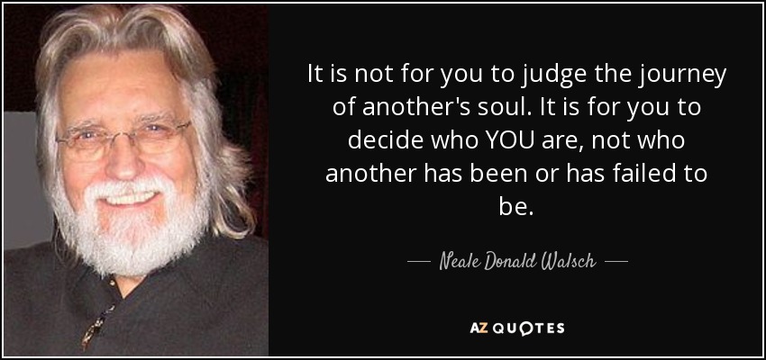 It is not for you to judge the journey of another's soul. It is for you to decide who YOU are, not who another has been or has failed to be. - Neale Donald Walsch