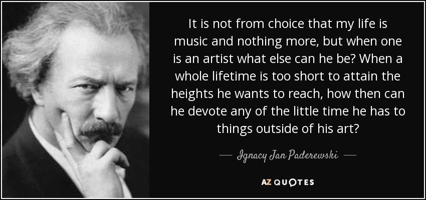 It is not from choice that my life is music and nothing more, but when one is an artist what else can he be? When a whole lifetime is too short to attain the heights he wants to reach, how then can he devote any of the little time he has to things outside of his art? - Ignacy Jan Paderewski