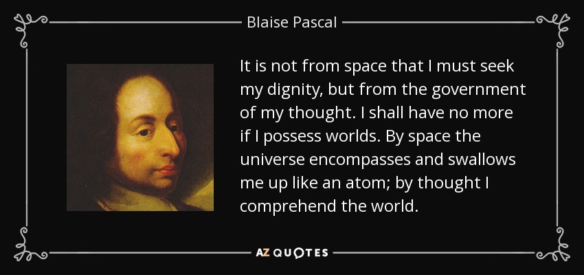 It is not from space that I must seek my dignity, but from the government of my thought. I shall have no more if I possess worlds. By space the universe encompasses and swallows me up like an atom; by thought I comprehend the world. - Blaise Pascal