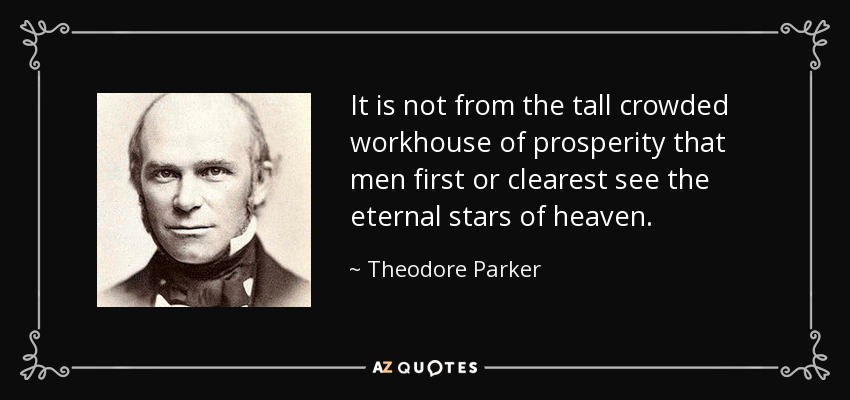 It is not from the tall crowded workhouse of prosperity that men first or clearest see the eternal stars of heaven. - Theodore Parker