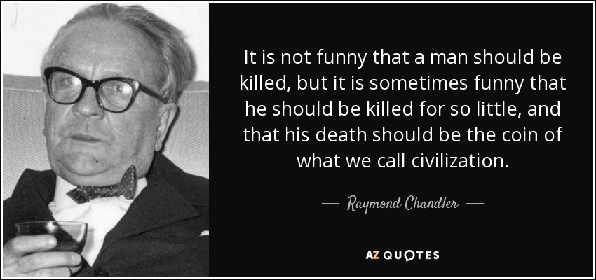 It is not funny that a man should be killed, but it is sometimes funny that he should be killed for so little, and that his death should be the coin of what we call civilization. - Raymond Chandler