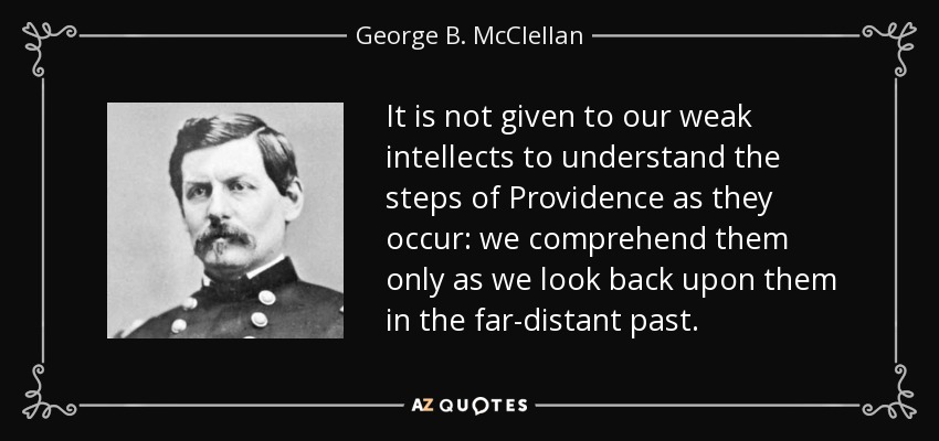 It is not given to our weak intellects to understand the steps of Providence as they occur: we comprehend them only as we look back upon them in the far-distant past. - George B. McClellan