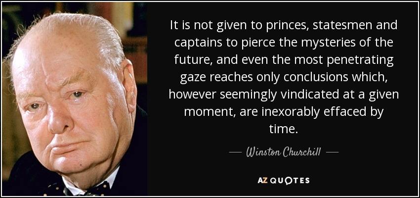 It is not given to princes, statesmen and captains to pierce the mysteries of the future, and even the most penetrating gaze reaches only conclusions which, however seemingly vindicated at a given moment, are inexorably effaced by time. - Winston Churchill