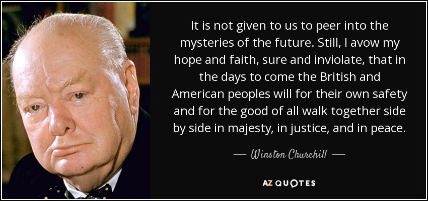 It is not given to us to peer into the mysteries of the future. Still, I avow my hope and faith, sure and inviolate, that in the days to come the British and American peoples will for their own safety and for the good of all walk together side by side in majesty, in justice, and in peace. - Winston Churchill