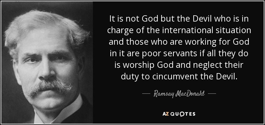 It is not God but the Devil who is in charge of the international situation and those who are working for God in it are poor servants if all they do is worship God and neglect their duty to cincumvent the Devil. - Ramsay MacDonald