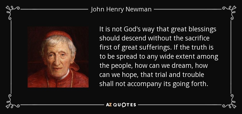 It is not God's way that great blessings should descend without the sacrifice first of great sufferings. If the truth is to be spread to any wide extent among the people, how can we dream, how can we hope, that trial and trouble shall not accompany its going forth. - John Henry Newman