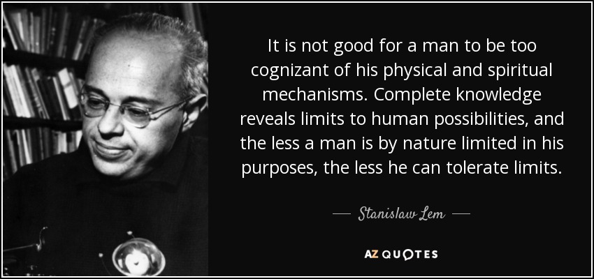 It is not good for a man to be too cognizant of his physical and spiritual mechanisms. Complete knowledge reveals limits to human possibilities, and the less a man is by nature limited in his purposes, the less he can tolerate limits. - Stanislaw Lem