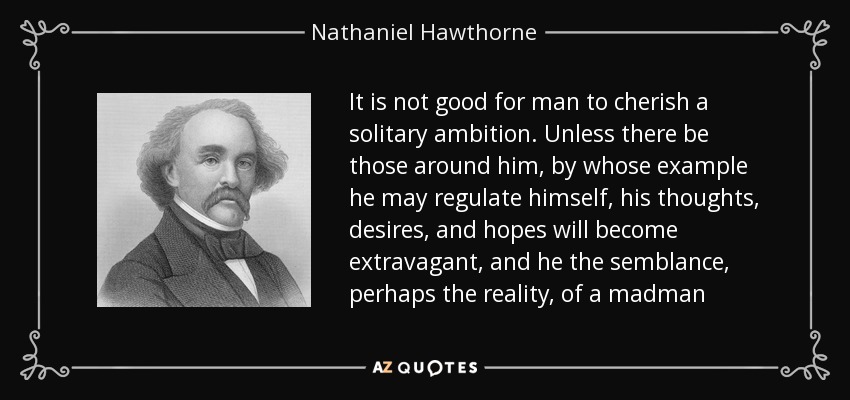 It is not good for man to cherish a solitary ambition. Unless there be those around him, by whose example he may regulate himself, his thoughts, desires, and hopes will become extravagant, and he the semblance, perhaps the reality, of a madman - Nathaniel Hawthorne