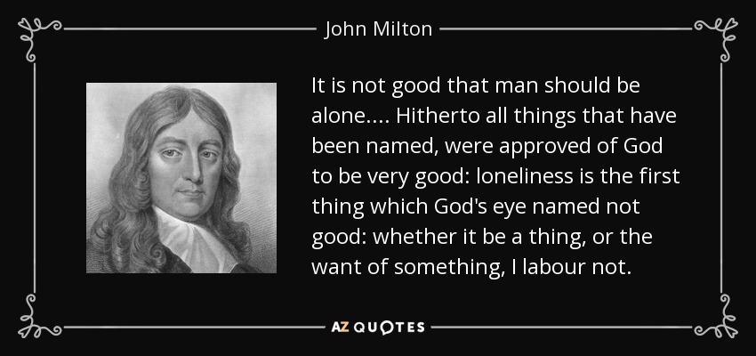 It is not good that man should be alone. ... Hitherto all things that have been named, were approved of God to be very good: loneliness is the first thing which God's eye named not good: whether it be a thing, or the want of something, I labour not. - John Milton