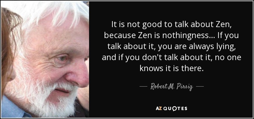 It is not good to talk about Zen, because Zen is nothingness... If you talk about it, you are always lying, and if you don't talk about it, no one knows it is there. - Robert M. Pirsig