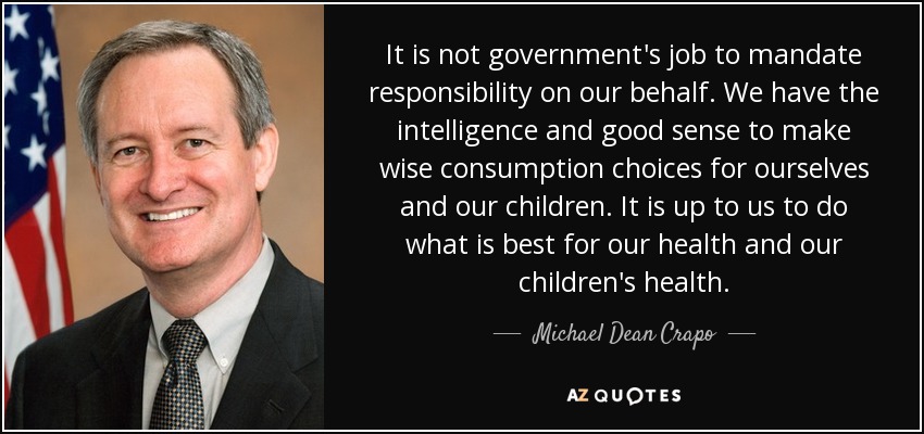 It is not government's job to mandate responsibility on our behalf. We have the intelligence and good sense to make wise consumption choices for ourselves and our children. It is up to us to do what is best for our health and our children's health. - Michael Dean Crapo