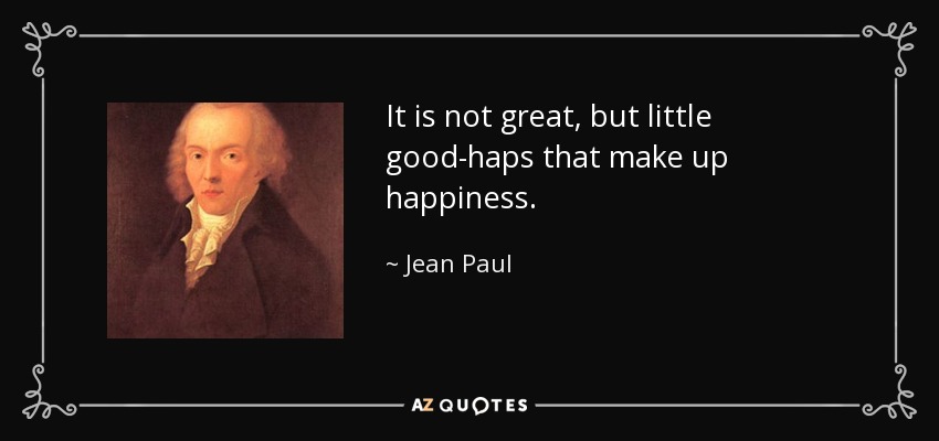 It is not great, but little good-haps that make up happiness. - Jean Paul