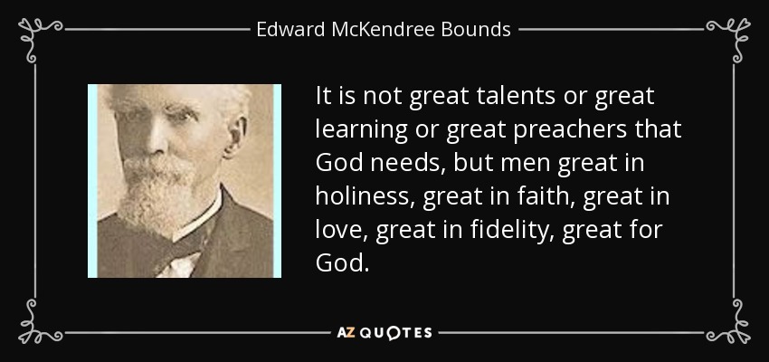 It is not great talents or great learning or great preachers that God needs, but men great in holiness, great in faith, great in love, great in fidelity, great for God. - Edward McKendree Bounds