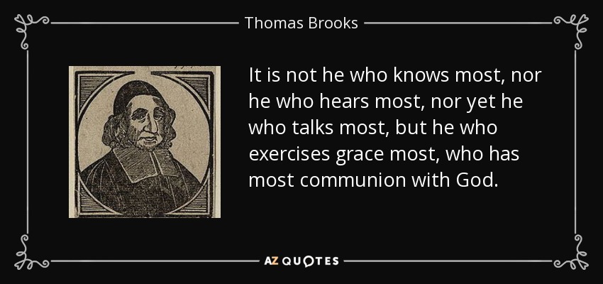 It is not he who knows most, nor he who hears most, nor yet he who talks most, but he who exercises grace most, who has most communion with God. - Thomas Brooks
