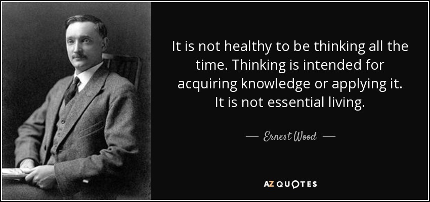 It is not healthy to be thinking all the time. Thinking is intended for acquiring knowledge or applying it. It is not essential living. - Ernest Wood