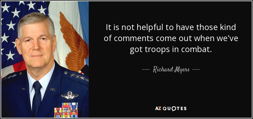 It is not helpful to have those kind of comments come out when we've got troops in combat. - Richard Myers