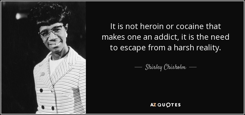 It is not heroin or cocaine that makes one an addict, it is the need to escape from a harsh reality. - Shirley Chisholm