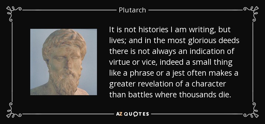 It is not histories I am writing, but lives; and in the most glorious deeds there is not always an indication of virtue or vice, indeed a small thing like a phrase or a jest often makes a greater revelation of a character than battles where thousands die. - Plutarch