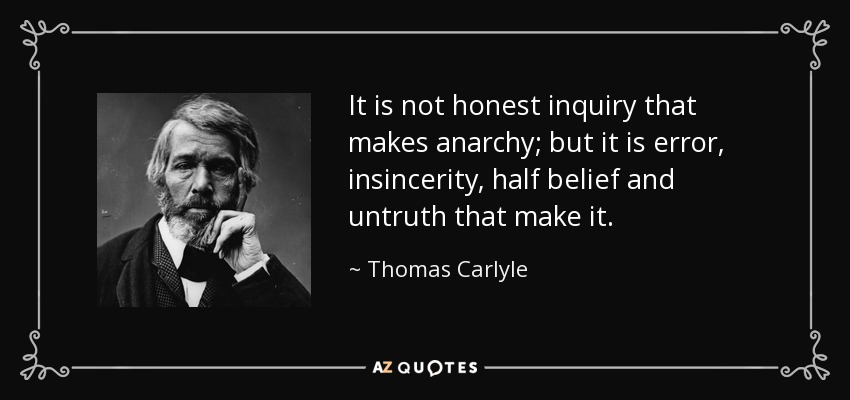 It is not honest inquiry that makes anarchy; but it is error, insincerity, half belief and untruth that make it. - Thomas Carlyle