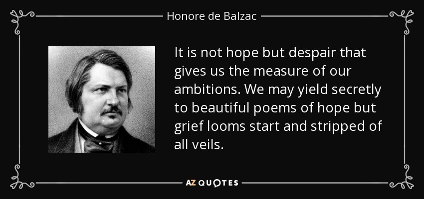 It is not hope but despair that gives us the measure of our ambitions. We may yield secretly to beautiful poems of hope but grief looms start and stripped of all veils. - Honore de Balzac