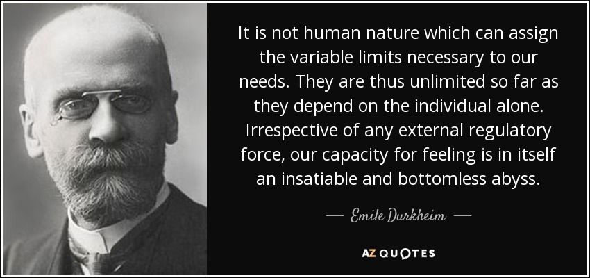 It is not human nature which can assign the variable limits necessary to our needs. They are thus unlimited so far as they depend on the individual alone. Irrespective of any external regulatory force, our capacity for feeling is in itself an insatiable and bottomless abyss. - Emile Durkheim