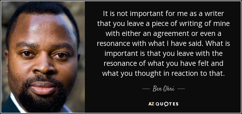 It is not important for me as a writer that you leave a piece of writing of mine with either an agreement or even a resonance with what I have said. What is important is that you leave with the resonance of what you have felt and what you thought in reaction to that. - Ben Okri