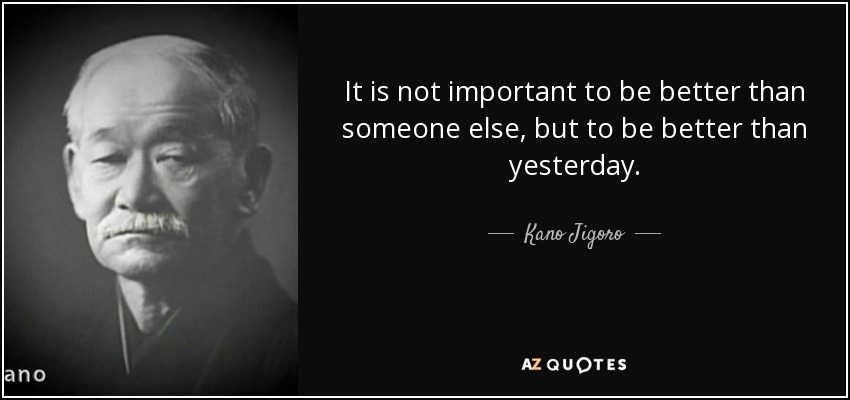 It is not important to be better than someone else, but to be better than yesterday. - Kano Jigoro