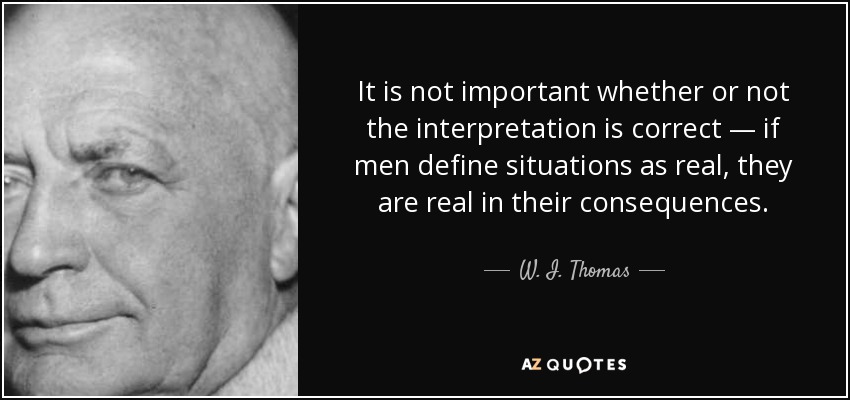 It is not important whether or not the interpretation is correct — if men define situations as real, they are real in their consequences. - W. I. Thomas
