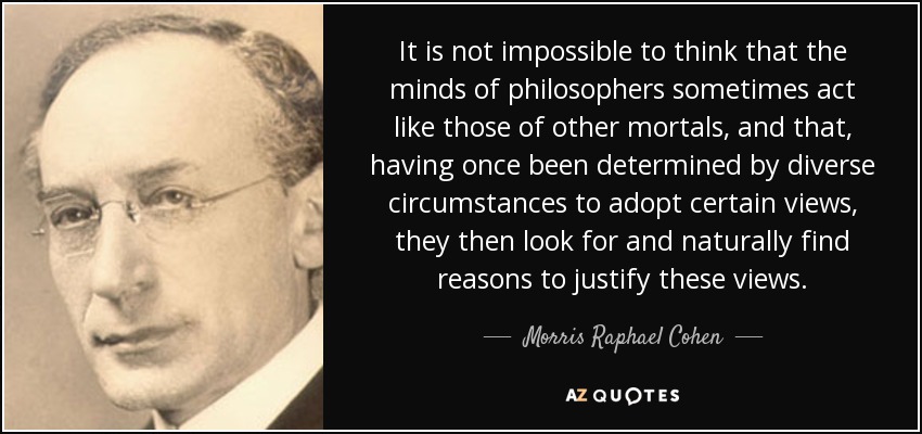 It is not impossible to think that the minds of philosophers sometimes act like those of other mortals, and that, having once been determined by diverse circumstances to adopt certain views, they then look for and naturally find reasons to justify these views. - Morris Raphael Cohen