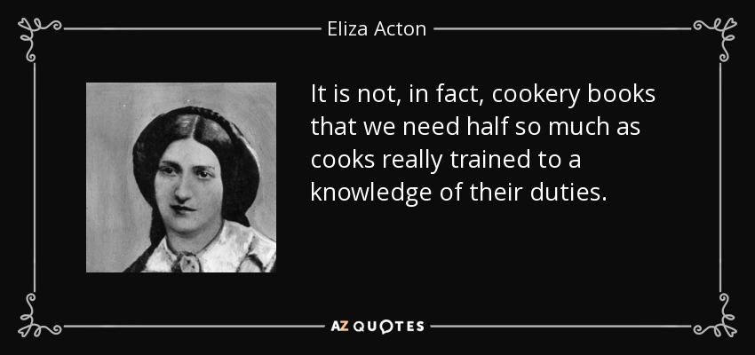 It is not, in fact, cookery books that we need half so much as cooks really trained to a knowledge of their duties. - Eliza Acton